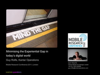 Minimising the Experiential Gap in
today’s digital world
Guy Rolfe, Kantar Operations
                                          GUY ROLFE
Mobile Research Conference 2011, London   Global Mobile Knowledge Leader
                                          +44 (0) 1926 826866
                                          guy.rolfe@kantaroperations.com
 