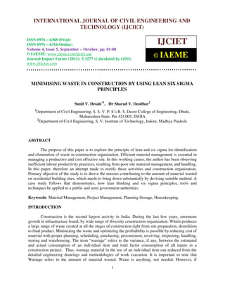International Journal of Civil Engineering and Technology (IJCIET), ISSN 0976 – 6308
(Print), ISSN 0976 – 6316(Online) Volume 4, Issue 5, September – October (2013), © IAEME
1
MINIMISING WASTE IN CONSTRUCTION BY USING LEAN SIX SIGMA
PRINCIPLES
Sunil V. Desale*1
, Dr Sharad V. Deodhar2
1
Department of Civil Engineering, S. S. V. P. S’s B. S. Deore College of Engineering, Dhule,
Maharashtra State, Pin 424 005, INDIA
2
Department of Civil Engineering, S. V. Institute of Technology, Indore, Madhya Pradesh.
ABSTRACT
The purpose of this paper is to explore the principle of lean and six sigma for identification
and elimination of waste in construction organization. Efficient material management is essential in
managing a productive and cost effective site. In this working career, the author has been observing
inefficient labour productivity practices, resulting from poor site material management, and handling.
In this paper, therefore an attempt made to rectify these activities and construction organization.
Primary objective of the study is to derive the reasons contributing to the amount of material wasted
on residential building sites, which needs to bring down substantially by devising suitable method. A
case study follows that demonstrates, how lean thinking and six sigma principles, tools and
techniques be applied to a public and semi government authorities.
Keywords: Material Management, Project Management, Planning Storage, Housekeeping.
INTRODUCTION
Construction is the second largest activity in India. During the last few years, enormous
growth in infrastructure found, by wide range of diversity construction organization. Which produces
a large range of waste created at all the stages of construction right from site preparation, demolition
to final product. Minimizing the waste and optimizing the profitability is possible by reducing cost of
material with proper planning, scheduling, purchasing, procurement, receiving, inspecting, handling,
storing and warehousing. The term “wastage” refers to the variance, if any, between the estimated
and actual consumption of an individual item and total factor consumption of all inputs in a
construction project. Thus, wastage material in the use of an individual item can reduced from the
detailed engineering drawings and methodologies of work execution. It is important to note that
Wastage refers to the amount of material wasted. Waste is anything, not needed. However, if
INTERNATIONAL JOURNAL OF CIVIL ENGINEERING AND
TECHNOLOGY (IJCIET)
ISSN 0976 – 6308 (Print)
ISSN 0976 – 6316(Online)
Volume 4, Issue 5, September – October, pp. 01-08
© IAEME: www.iaeme.com/ijciet.asp
Journal Impact Factor (2013): 5.3277 (Calculated by GISI)
www.jifactor.com
IJCIET
© IAEME
 