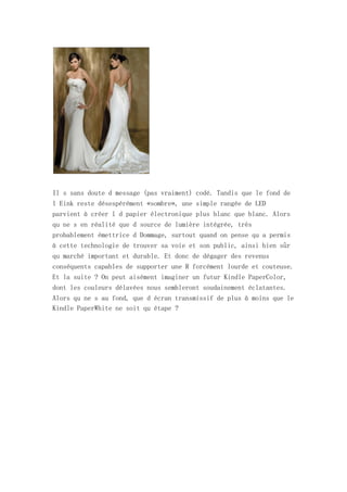 Il s sans doute d message (pas vraiment) codé. Tandis que le fond de
l Eink reste désespérément «sombre», une simple rangée de LED
parvient à créer l d papier électronique plus blanc que blanc. Alors
qu ne s en réalité que d source de lumière intégrée, très
probablement émettrice d Dommage, surtout quand on pense qu a permis
à cette technologie de trouver sa voie et son public, ainsi bien sûr
qu marché important et durable. Et donc de dégager des revenus
conséquents capables de supporter une R forcément lourde et couteuse.
Et la suite ? On peut aisément imaginer un futur Kindle PaperColor,
dont les couleurs délavées nous sembleront soudainement éclatantes.
Alors qu ne s au fond, que d écran transmissif de plus à moins que le
Kindle PaperWhite ne soit qu étape ?
 