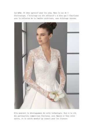 lui-même. Et donc agressif pour les yeux. Dans le cas de l
électronique, l'éclairage est dit réflectif c à dire que l fonctionne
avec la réflexion de la lumière extérieure, sans éclairage interne.




Elle poursuit le développement de cette technologie. Avec à la clé,
des partenariats commerciaux fructueux, avec Amazon et Sony entre
autres, et le succès mondial qu connait pour les liseuses
 