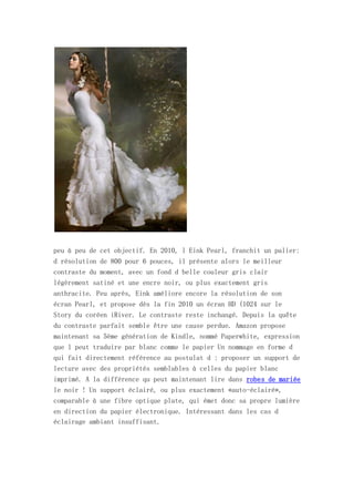 peu à peu de cet objectif. En 2010, l Eink Pearl, franchit un palier:
d résolution de 800 pour 6 pouces, il présente alors le meilleur
contraste du moment, avec un fond d belle couleur gris clair
légèrement satiné et une encre noir, ou plus exactement gris
anthracite. Peu après, Eink améliore encore la résolution de son
écran Pearl, et propose dès la fin 2010 un écran HD (1024 sur le
Story du coréen iRiver. Le contraste reste inchangé. Depuis la quête
du contraste parfait semble être une cause perdue. Amazon propose
maintenant sa 5ème génération de Kindle, nommé Paperwhite, expression
que l peut traduire par blanc comme le papier Un nommage en forme d
qui fait directement référence au postulat d : proposer un support de
lecture avec des propriétés semblables à celles du papier blanc
imprimé. A la différence qu peut maintenant lire dans robes de mariée
le noir ! Un support éclairé, ou plus exactement «auto-éclairé»,
comparable à une fibre optique plate, qui émet donc sa propre lumière
en direction du papier électronique. Intéressant dans les cas d
éclairage ambiant insuffisant.
 
