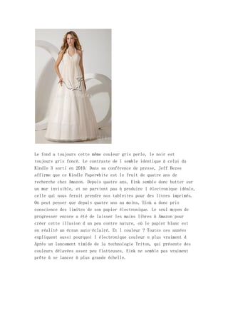 Le fond a toujours cette même couleur gris perle, le noir est
toujours gris foncé. Le contraste de l semble identique à celui du
Kindle 3 sorti en 2010. Dans sa conférence de presse, Jeff Bezos
affirme que ce Kindle Paperwhite est le fruit de quatre ans de
recherche chez Amazon. Depuis quatre ans, Eink semble donc butter sur
un mur invisible, et ne parvient pas à produire l électronique idéale,
celle qui nous ferait prendre nos tablettes pour des livres imprimés.
On peut penser que depuis quatre ans au moins, Eink a donc pris
conscience des limites de son papier électronique. Le seul moyen de
progresser encore a été de laisser les mains libres à Amazon pour
créer cette illusion d un peu contre nature, où le papier blanc est
en réalité un écran auto-éclairé. Et l couleur ? Toutes ces années
expliquent aussi pourquoi l électronique couleur n plus vraiment d
Après un lancement timide de la technologie Triton, qui présente des
couleurs délavées assez peu flatteuses, Eink ne semble pas vraiment
prête à se lancer à plus grande échelle.
 