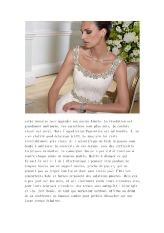 carte bancaire pour upgrader son ancien Kindle. La résolution est
grandement améliorée, les caractères sont plus nets, le confort
visuel est accru. Mais l'appellation Paperwhite est malhonnête. Il ne
s en réalité qued éclairage à LED. Le «papier» lui reste
invariablement gris clair. Si l scientifique de Eink la pousse sans
doute à améliorer le contraste de ses écrans, avec des difficultés
techniques évidentes, le commerçant Amazon n pas d d et continue à
vendre chaque année un nouveau modèle. Quitte à dévoyer ce qui
faisait le sel et l de l électronique : pouvoir lire pendant de
longues heures sur un support neutre, proche du papier, qui ne
produit pas sa propre lumière et donc sans stress pour l'œil Les
concurrents Kobo et Barnes proposent des solutions proches. Mais eux
n pas joué sur les mots, et ont clairement vendu leurs e-readers avec,
pour leurs nouveaux e-readers, des termes sans ambiguïté : Glowlight
et Glo. Jeff Bezos, en tant que marketeur surdoué, affirme au début
de sa conférence qu impasse sombre peut parfois déboucher sur une
large avenue éclairée.
 