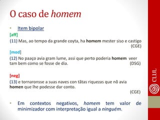 O caso de homem 
•Item bipolar 
[aff] 
(11) Mas, ao tempo da grande coyta, ha homem mester siso e castigo (CGE) 
[mod] 
(12) No paaço avia gram lume, assi que perto poderia homem veer tam bem como se fosse de dia. (DSG) 
[neg] 
(13) e tornaronsse a suas naves con tãtas riquezas que nõ avia homen que lhe podesse dar conto. (CGE) 
•Em contextos negativos, homem tem valor de minimizador com interpretação igual a ninguém. 
 