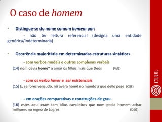 •Distingue-se do nome comum homem por: 
- não ter leitura referencial (designa uma entidade genérica/indeterminada) 
•Ocorrência maioritária em determinadas estruturas sintáticas 
- com verbos modais e outros complexos verbais 
(14) nom devia home~ a amar os filhos mais que Deos (VdS) 
- com os verbo haver e ser existenciais 
(15) E, se fores vençudo, nõ avera homẽ no mundo a que dello pese (CGE) 
- em orações comparativas e construções de grau 
(16) estes aqui eram tam bõos cavalleiros que nom podia homem achar milhores no regno de Logres (DSG) 
O caso de homem  
