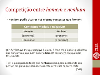 Competição entre homem e nenhum 
- nenhum podia ocorrer nos mesmo contextos que homem: 
(17) Semelhava-lhe que chegava a üu rio, o mais feo e o mais espantoso que nunca vira e que nom poderia homem entrar em elle que nom fosse morto. 
(18) E sia pensando tanto que nenhüu o nom podia acordar de seu pensar, em guisa que nom metia mentes em festa nem em corte. 
(DGS) 
Contextos modais e negativos 
Homem 
Nenhum 
[pronome] 
[pronome] 
[+ humano] 
[+ humano]  