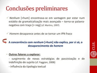 Conclusões preliminares 
 Nenhum [+hum] encontrava-se em vantagem por estar num estádio de gramaticalização mais avançado – torna-se palavra- negativa com traço [+ neg] (cf. Martins, 1997) 
 Homem desaparece antes de se tornar um IPN fraco 
A concorrência com nenhum [+hum] não explica, por si só, o desaparecimento de homem 
•Outros fatores a explorar: 
- surgimento de novas estratégias de passivização e de indefinição do sujeito (cf. Faggion, 2008) 
- influência da tipologia textual 
 