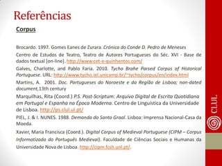 Referências 
Corpus 
Brocardo. 1997. Gomes Eanes de Zurara. Crónica do Conde D. Pedro de Meneses 
Centro de Estudos de Teatro, Teatro de Autores Portugueses do Séc. XVI - Base de dados textual [on-line]. http://www.cet-e-quinhentos.com/ 
Galves, Charlotte, and Pablo Faria. 2010. Tycho Brahe Parsed Corpus of Historical Portuguese. URL: http://www.tycho.iel.unicamp.br/~tycho/corpus/en/index.html 
Martins, A. 2001. Doc. Portugueses do Noroeste e da Região de Lisboa; non-dated document,13th century 
Marquilhas, Rita (Coord.) P.S. Post-Scriptum: Arquivo Digital de Escrita Quotidiana em Portugal e Espanha na Época Moderna. Centro de Linguística da Universidade de Lisboa. http://ps.clul.ul.pt/ 
PIEL, J. & I. NUNES. 1988. Demanda do Santo Graal. Lisboa: Imprensa Nacional-Casa da Moeda. 
Xavier, Maria Francisca (Coord.). Digital Corpus of Medieval Portuguese (CIPM – Corpus Informatizado do Português Medieval). Faculdade de Ciências Sociais e Humanas da Universidade Nova de Lisboa. http://cipm.fcsh.unl.pt/. 
 