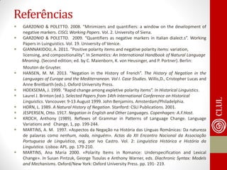 Referências 
GARZONIO & POLETTO. 2008. “Minimizers and quantifiers: a window on the development of negative markers. CISCL Working Papers. Vol. 2. University of Siena. 
GARZONIO & POLETTO. 2009. “Quantifiers as negative markers in Italian dialect.s”. Working Papers in Luinguistics. Vol. 19. University of Venice. 
GIANNAKIDOU, A. 2011. “Positive polarity items and negative polarity items: variation, 
licensing, and compositionality”. In Semantics: An International Handbook of Natural Language 
Meaning. (Second edition; ed. by C. Maienborn, K. von Heusinger, and P. Portner). Berlin: 
Mouton de Gruyter. 
HANSEN, M. M. 2013. “Negation in the History of French”. The History of Negation in the Languages of Europe and the Mediterranean. Vol I. Case Studies. Willis,D., Cristopher Lucas and Anne Breitbarth (eds.). Oxford University Press. 
HOEKSEMA, J. 1999. “Rapid change among expletive polarity items”. In Historical Linguistics. 
Laurel J. Brinton (ed.). Selected Papers from 14th International Conference on Historical 
Linguistics. Vancouver. 9-13 August 1999. John Benjamins. Amsterdam/Philadelphia. 
HORN, L. 1989. A Natural History of Negation. Stanford: CSLI Publications. 2001. 
JESPERSEN, Otto. 1917. Negation in English and Other Languages. Copenhagen: A.F.Host. 
KROCH, Anthony (1989). Reflexes of Grammar in Patterns of Language Change. Language Variations and Change, 1, pp. 199-244. 
MARTINS, A. M. 1997. «Aspectos da Negação na História das Línguas Românicas: Da natureza de palavras como nenhum, nada, ninguém». Actas do XII Encontro Nacional da Associação Portuguesa de Linguística, org. por Ivo Castro. Vol. 2: Linguística Histórica e História da Linguística. Lisboa: APL. pp. 179-210. 
MARTINS, Ana Maria 2000. «Polarity Items in Romance: Underspecification and Lexical Change». In Susan Pintzuk, George Tsoulas e Anthony Warner, eds. Diachronic Syntax: Models and Mechanisms. Oxford/New York: Oxford University Press. pp. 191- 219.  