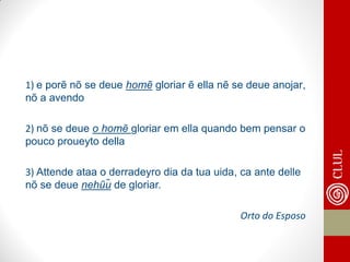 1) e porẽ nõ se deue homẽ gloriar ẽ ella nẽ se deue anojar, nõ a avendo 
2) nõ se deue o homẽ gloriar em ella quando bem pensar o pouco proueyto della 
3) Attende ataa o derradeyro dia da tua uida, ca ante delle nõ se deue nehũũ de gloriar. 
Orto do Esposo  