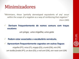 Minimizadores 
“Minimizers, those ‘partially stereotyped equivalents of any’ occur within the scope of a negation as a way of reinforcing that negation.” 
(Horn:1989) 
 Derivam frequentemente de nomes comuns com traços escalares 
um pingo; uma migalha; uma gota 
 Podem estar associados a vocabulário vernáculo. 
Apresentam frequentemente cognatos em outras línguas 
migalha (PT); mica (IT); migaja (ES); crumb (EN); mie (FR) 
um tostão furado (PT); un duro (ES); a red cent (EN), een rooie cent (GR) 
 