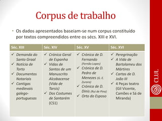 Corpus de trabalho 
•Os dados apresentados baseiam-se num corpus constituído por textos compreendidos entre os sécs. XIII e XVI. 
Séc. XIII 
Séc. XIV 
Séc. XV 
Séc. XVI 
Demanda do Santo Graal 
Notícia de Torto 
Documentos Notariais 
Cantigas medievais galego- portuguesas 
Crónica Geral de Espanha 
Vidas de Santos de um Manuscrito Alcobacense (Vida de Tarsis) 
Dos Costumes de Santarém (CS1) 
Crónica de D. Fernando (Fernão Lopes) 
Crónica de D. Pedro de Menezes (G. E. Zurara) 
Crónica de D. Dinis (Rui de Pina) 
Orto do Esposo 
Peregrinação 
A Vida de Bartolameu dos Mártires 
Cartas de D. João III 
4 Peças teatro (Gil Vicente, Camões e Sá de Miranda)  