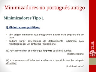 Minimizadores Tipo 1 
i) Minimizadores partitivos: 
•têm origem em nomes que designavam a parte mais pequena de um todo. 
•podiam surgir antecedidos de determinante indefinido e/ou modificados por um Sintagma Preposicional 
(3) Agora sey eu ben et entẽdo que hu ponto de siso nõ auedes. 
(História Troiana) 
(4) e todos se maravilhárão, que a vírão sair e nom virão que lhe saía gota de sangue 
(José de Arimateia) 
Minimizadores no português antigo  