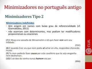 Minimizadores Tipo 2 
Minimizadores indefinidos 
•têm origem em nomes com baixo grau de referencialidade (cf. Giannakidou, 2011) 
•não ocorriam com determinantes, mas podiam ter modificadores preposicionais ou oracionais 
(7) E Muça era vassallo de Miraamolim e nõ quis fazer rem sem seu mãdado. 
(CGE) 
(8) E quando Erec viu que nom podia al achar en ella, respondeo chorando muito: 
(9) Tu nom poderás fazer cousa por este cavalleiro que te seja vergonha nem deshonra». 
(10) E ao doo da rainha nunca homem vio par. 
(DSG) 
Minimizadores no português antigo  