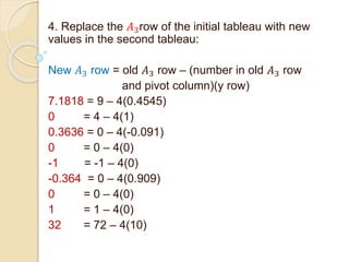 4. Replace the 𝐴3row of the initial tableau with new
values in the second tableau:
New 𝐴3 row = old 𝐴3 row – (number in old 𝐴3 row
and pivot column)(y row)
7.1818 = 9 – 4(0.4545)
0 = 4 – 4(1)
0.3636 = 0 – 4(-0.091)
0 = 0 – 4(0)
-1 = -1 – 4(0)
-0.364 = 0 – 4(0.909)
0 = 0 – 4(0)
1 = 1 – 4(0)
32 = 72 – 4(10)
 