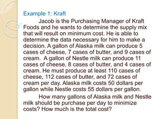 Example 1: Kraft
Jacob is the Purchasing Manager of Kraft
Foods and he wants to determine the supply mix
that will result on minimum cost. He is able to
determine the data necessary for him to make a
decision. A gallon of Alaska milk can produce 5
cases of cheese, 7 cases of butter, and 9 cases of
cream. A gallon of Nestle milk can produce 11
cases of cheese, 8 cases of butter, and 4 cases of
cream. He must produce at least 110 cases of
cheese, 112 cases of butter, and 72 cases of
cream per day. Alaska milk costs 50 dollars per
gallon while Nestle costs 55 dollars per gallon.
How many gallons of Alaska milk and Nestle
milk should be purchase per day to minimize
costs? How much is the total cost?
 