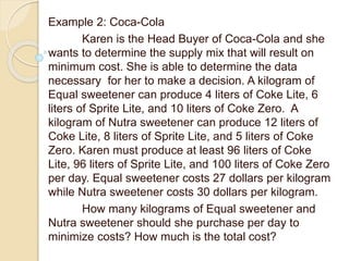 Example 2: Coca-Cola
Karen is the Head Buyer of Coca-Cola and she
wants to determine the supply mix that will result on
minimum cost. She is able to determine the data
necessary for her to make a decision. A kilogram of
Equal sweetener can produce 4 liters of Coke Lite, 6
liters of Sprite Lite, and 10 liters of Coke Zero. A
kilogram of Nutra sweetener can produce 12 liters of
Coke Lite, 8 liters of Sprite Lite, and 5 liters of Coke
Zero. Karen must produce at least 96 liters of Coke
Lite, 96 liters of Sprite Lite, and 100 liters of Coke Zero
per day. Equal sweetener costs 27 dollars per kilogram
while Nutra sweetener costs 30 dollars per kilogram.
How many kilograms of Equal sweetener and
Nutra sweetener should she purchase per day to
minimize costs? How much is the total cost?
 