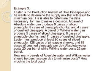Example 3:
Lester is the Production Analyst of Dole Pineapple and
he wants to determine the supply mix that will result to
minimum cost. He is able to determine the data
necessary for him to make a decision. A barrel of
Absolute water can produce 9 cases of sliced
pineapple, 8 cases of pineapple chunks, and 4 cases
of crushed pineapple. A barrel of Wilkins water can
produce 5 cases of sliced pineapple, 8 cases of
pineapple chunks, and 11 cases of crushed pineapple.
Lester must produce at least 90 cases of sliced
pineapple, 128 cases of pineapple chunks, and 88
cases of crushed pineapple per day. Absolute water
costs 20 per barrel while Wilkins water costs 22 per
barrel.
How many barrels of Absolute water and Wilkins water
should he purchase per day to minimize costs? How
much is the total cost?
 