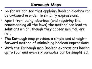 Karnaugh Maps 
• So far we can see that applying Boolean algebra can 
be awkward in order to simplify expressions. 
• Apart from being laborious (and requiring the 
remembering all the laws) the method can lead to 
solutions which, though they appear minimal, are 
not. 
• The Karnaugh map provides a simple and straight-forward 
method of minimising boolean expressions. 
• With the Karnaugh map Boolean expressions having 
up to four and even six variables can be simplified. 
 