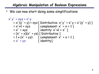 4 
Algebraic Manipulation of Boolean Expressions 
• We can now start doing some simplifications 
x’y’ + xyz + x’y 
= x’(y’ + y) + xyz [ Distributive: x’y’ + x’y = x’(y’ + y) ] 
= x’1 + xyz [ complement: x’ + x = 1 ] 
= x’ + xyz [ identity: x’1 = x’ ] 
= (x’ + x)(x’ + yz) [ Distributive ] 
= 1  (x’ + yz) [ complement: x’ + x = 1 ] 
= x’ + yz [ identity] 
 