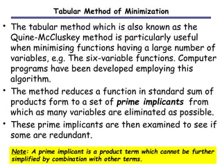 Tabular Method of Minimization 
• The tabular method which is also known as the 
Quine-McCluskey method is particularly useful 
when minimising functions having a large number of 
variables, e.g. The six-variable functions. Computer 
programs have been developed employing this 
algorithm. 
• The method reduces a function in standard sum of 
products form to a set of prime implicants from 
which as many variables are eliminated as possible. 
• These prime implicants are then examined to see if 
some are redundant. 
Note: A prime implicant is a product term which cannot be further 
simplified by combination with other terms. 
 