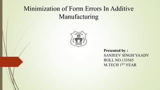 Minimization of Form Errors In Additive 
Manufacturing 
Presented by : 
SANJEEV SINGH YAADV 
ROLL NO.133565 
M.TECH 1ST YEAR 
 