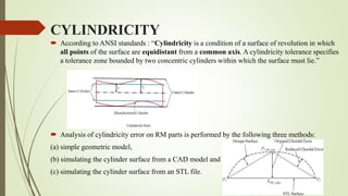 CYLINDRICITY 
 According to ANSI standards : “Cylindricity is a condition of a surface of revolution in which 
all points of the surface are equidistant from a common axis. A cylindricity tolerance specifies 
a tolerance zone bounded by two concentric cylinders within which the surface must lie.” 
 Analysis of cylindricity error on RM parts is performed by the following three methods: 
(a) simple geometric model, 
(b) simulating the cylinder surface from a CAD model and 
(c) simulating the cylinder surface from an STL file. 
 
