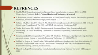 REFRENCES 
 Paul R, Modelling and optimization of powder based manufacturing processes, 2013, M.S.M.E 
University of Cincinnati, B.Tech National Institute of Technology, Warangal 
 P. Ratnadeep , Anand S. Optimal part orientation in Rapid Manufacturing process for achieving geometric 
tolerances , Journal of Manufacturing Systems 30 (2011) 214– 222 
 Sahatoo DR, Chowdary BV, Fahraz F. Ali , Bhatti R. Slicing Issues in CAD Translation to STL in Rapid 
Prototyping, Proceedings of The 2008 IAJC-IJME International Conference, ISBN 
 Taylor JB, Cormier DR , Joshi S, Venkataraman V, Contoured Edge Slice Generation In Rapid 
Prototyping Via 5-Axis Machining, Department of Industrial Engineering, North Carolina State 
University 
 Karunakaran KP, Shanmuganathan PV, Jadhav SJ, Bhadauria P, Pandey A, Rapid prototyping of metallic 
parts and moulds, Journal of Materials Processing Technology 105 (2000) 371-381 
 Bablani M, Bagchi A ,Quantification Of Errors In Rapid Prototyping Processes,And Determination Of 
Preferred Orientation Of Parts, Product Realization Laboratory, Centre for Advanced Manufacturing, 
Clemson University, Clemson, South Carolina. 
 Mahesh M, Rapid Prototyping And Manufacturing Benchmarking, National University Of Singapore 
2004 
 