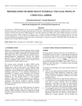 IJRET: International Journal of Research in Engineering and Technology ISSN: 2319-1163
__________________________________________________________________________________________
Volume: 02 Issue: 04 | Apr-2013, Available @ http://www.ijret.org 559
MINIMIZATION OF REDUNDANT INTERNAL VOLTAGE SWING IN
CMOS FULL-ADDER
Citharthan Durairaj1
, Vasanth Rajendran2
1, 2
VLSI, Electronics and Communication Engineering, Kapagam University, Tamil Nadu, India,
sidharth.durairaj@gmail.com, vasanthrajendran1@gmail.com
Abstract
We proposed a CMOS full-adder cell for low-power applications. The proposed logic structure of CMOS full-adder is used to
minimize unnecessary internal voltage swing taken place in the prior CMOS full-adder by adding four nMOS transistors to the logic
structure of SUM circuit and three nMOS transistors to the logic structure of CARRY circuit. These nMOS transistors are used to
minimize the internal voltage swing from (0VDD) to ((0 - Vtp)VDD) during redundant internal voltage transitions. For area
constrain applications, we can use these extra nMOS transistors either to the SUM or CARRY circuit depending upon our need. The
proposed full-adder has maximum of 36ps longer data to output delay as compared to the prior CMOS full-adder. The full adder was
designed with a 0.18𝜇m CMOS technology.
Index Terms: Delay, dynamic power, full-adder, voltage swing
----------------------------------------------------------------------***------------------------------------------------------------------------
1. INTRODUCTION
Addition is a fundamental arithmetic operation that is broadly
used in many VLSI systems, such as application-specific digital
signal processing (DSP) architectures and microprocessors.
This module is the core of many arithmetic operations such as
addition/subtraction, multiplication, division and address
generation. Thus a full-adder having low-power consumption
and low propagation delay results of great interest for the
implementation of modern digital systems.
The average power dissipation in digital CMOS circuits
depends on 1) dynamic power, 2) short-circuit power, 3)
leakage power and 4) static power. The dynamic power
dissipation is the dominant factor compared with the other
components of power dissipation in digital CMOS circuits. As
technology scales down, i.e. for submicron technologies, the
contribution of dynamic power dissipation also increases
because of increased functionality requirements and clock
frequencies [1]. The dynamic power P = CV2f equation
consists of three terms: voltage, capacitance and frequency.
Frequency reduction is the best applied to signals with larger
capacitance. One effective method of reducing switching
frequency is to eliminate logic transitions that are not necessary
for computation [2].
In this paper, the inputs to the nMOS transistors are blocked
during redundant internal logic transitions taken place in
existing CMOS full-adder structure by adding extra nMOS
transistors serially and thereby reducing the redundant internal
voltage swing.
2. LOGIC STRUCTURE OF EXISTING FULL-
ADDER
The logic scheme is shown in Fig.1 [4]. The true-table for a 1-
bit full-adder is given in Table 1. Examining the true-table and
by referring the logic scheme, it can be seen that for producing
the SUM output, MUX 1 select the output of value when
C = 0 whereas it select the output of value when C = 1.
Similarly for producing the CARRY output, MUX 2 select the
output of A B value when C = 0 whereas it select the output
of A + B value when C = 1.
The features and advantages of this logic structure listed in [5]
are as follows.
 There are not signals generated internally that control the
selection of the output multiplexers. Instead the C input
signal, exhibiting a full voltage swing and no extra delay,
is used to drive the multiplexers, reducing so the overall
propagation delays.
 The capacitive load for the C input has been reduced, as it
is connected only to some transistor gates and no longer to
some drain or source terminals, where the diffusion
capacitance is becoming very large for sub-micrometer
technologies. Thus the overall delay for larger modules
where the C signal falls on the critical path can be reduced.
 The propagation delay for the SUM and CARRY outputs
can be tuned up individually by adjusting the XOR/XNOR
and the AND/OR gates; this features is advantageous for
applications where the skew between arriving signals is
critical for a proper operation, and for having well
 