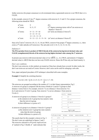 further minterms (for proper consensus) is to be terminated when a (generated) minterm is not TRUE that is it is
FALSE.

In this example, minterm 9, has 3rd -degree consensus with minterms 8, 11 and 13. For a proper consensus, the
following terms should be TRUE.

             m0 term                    9                                       (Pi)
             m1 terms                   8, 11, 13                               (3rd degree consensus terms with m0 are minterms at
                                                                                 distance-1 from m0)
             m2 terms:                  8 + 11 – 9 = 10                         (m2 terms are distance-2 from m0)
                                        8 + 13 – 9 = 12
                                        11 + 13 – 9 = 15
             m3 term                    8 + 11 + 13 – 9 – 9 = 14                 (m3 term is at distance-3 from m0)

Since all m2 and m3 minterms (10, 12, 15, 14) are TRUE, minterm 9 has proper 3rd-degree consensus, i.e., there
exists a 3rd order subcube (of 8 minterms). The sub-cube is (8, 9, 10, 11, 12, 13, 14, 15).

Definition 5:
The PI in product form is product of TRUE literals of the minterm having lowest decimal value and
FALSE (complimented) literals of the minterm having highest decimal value among the 2r minterms.

In present case minterm with lowest decimal value is 8 or A , i.e., A is TRUE, and minterm 15 (highest
decimal value) is ABCD that does not have any FALSE minterm. Hence the PI has only one literal namely A.

Don’t care conditions.
The don’t care minterms, in this method, are treated as if they have already been covered. In other words, the
don’t care terms are not used as Pi terms. However, don’t cares can be used for enlarging a sub-cube.

Now, paper and pencil procedure of ST technique is described with some examples.

Example 2: Simplify the switching function

             f (A, B, C, D) = ∑ (0, 2, 4, 9, 12, 15 + ∑ (1, 5, 7, 10)

The minterms are grouped according to the number of 1’s in their binary representation, Fig.2.
A minterm in k-group is compared with the terms of both (k-1) and (k+1) groups to find
distance-1 terms from it. For example, minterm 7 is at a distance-1 from minterms 5 in
(k-1) and minterm 15 in (k+1) group. Note minterm 7 is not at a distance-1 from minterm
9 in (k-1)                                                                --------------------------------------------------------
                                                                                                                     No. of 1’s        minterms
                                                                                                                     --------------------------------------------------------
A minterm in k-group is at a distance-1 from (k-1) group if                                                          0                 0✓✓
                                                                                                                     ----------------------- ---------------------------------
        a) the minterm in (k-1) group has less numeric value                                                         1                 1, 2✓, 4✓✓
           than the term in k-group.                                                                                 --------------------------------------------------------
                                                                                                                     2                 5, 9✓, 10, 12✓
        b) their difference is a power of 2.                                                                         --------------------------------------------------------
                                                                                                                     3                 7
                                                                                                                     --------------------------------------------------------
A minterm in k-group is at a distance-1 from (k+1) group if                                                          4                 15✓
                                                                                                                     --------------------------------------------------------
        a) the minterm in (k+1) group has more numeric                                                                                   Fig. 2 k - chart
                                                                                                                     Note: minterms 0 and 4 were not selected as PI
            value than the term in k-group.
                                                          ------------------------------------------------------------------------------------------------------------------------
         b) their difference is a power of 2.             P m ), terms m terms                 0
                                                                                              m2 terms     1
                                                                                                                m3 terms          minterns in sub-cube                PI
                                                                                         i (
                                                                                        ------------------------------------------------------------------------------------------------------------------------
The search chart for this example is shown in Fig. 3.                                   ✓
                                                                                          0               1, 2, 4           6x
                                                                                        ------------------------------------------------------------------------------------------------------------------------
The don’t cares are underlined in figures 2 and 3.                                      *
                                                                                         2                0                                                     (0, 2)
                                                                                        ------------------------------------------------------------------------------------------------------------------------
The minterms selected in a PI (prime implicant) are                                     ✓
                                                                                          4               0, 5, 12          8 x


✓ marked in Fig.3. Double ✓ mark indicates that                                         ------------------------------------------------------------------------------------------------------------------------
                                                                                        *
                                                                                         9                1                                                     (1, 9)
                                                                                        ------------------------------------------------------------------------------------------------------------------------
                                                                                        *
                                                                                         12               4                                                     (4, 12)
                                                                                        ------------------------------------------------------------------------------------------------------------------------
                                                                                        *
                                                                                         7                15                                                    (7, 15)
                                                                                        ------------------------------------------------------------------------------------------------------------------------
                                                                                                                                 Fig. 3 Search Chart with sub-cubes and PIs
                                                                                        Pi terms are ✓marked once they are included in a subsequent selected PI. The ✓ and * Pi terms are not
                                                                                        considered in subsequent iterations.
 
