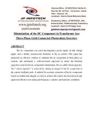 Minimization of the DC Component in Transformer less
Three-Phase Grid-Connected Photovoltaic Inverters
ABSTRACT
The dc component can cause line-frequency power ripple, dc-link voltage
ripple, and a further second-order harmonic in the ac current. This paper has
proposed an effective solution to minimize the dc component in three-phase ac
currents and developed a software-based approach to mimic the blocking
capacitors used for the dc component minimization, the so-called virtual capacitor.
The “virtual capacitor” is achieved by adding an integral of the dc component in
the current feedback path. A method for accurate extraction of the dc component
based on double time integral, as a key to achieve the control, has been devised and
approved effective even under grid-frequency variation and harmonic conditions.
 