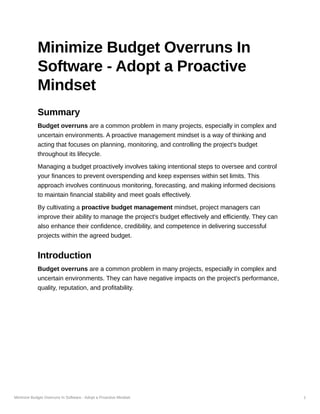Minimize Budget Overruns In Software - Adopt a Proactive Mindset 1
Minimize Budget Overruns In
Software - Adopt a Proactive
Mindset
Summary
Budget overruns are a common problem in many projects, especially in complex and
uncertain environments. A proactive management mindset is a way of thinking and
acting that focuses on planning, monitoring, and controlling the project's budget
throughout its lifecycle.
Managing a budget proactively involves taking intentional steps to oversee and control
your finances to prevent overspending and keep expenses within set limits. This
approach involves continuous monitoring, forecasting, and making informed decisions
to maintain financial stability and meet goals effectively.
By cultivating a proactive budget management mindset, project managers can
improve their ability to manage the project's budget effectively and efficiently. They can
also enhance their confidence, credibility, and competence in delivering successful
projects within the agreed budget.
Introduction
Budget overruns are a common problem in many projects, especially in complex and
uncertain environments. They can have negative impacts on the project's performance,
quality, reputation, and profitability.
 