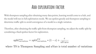 Add exploration factor
With thompson sampling after obtaining many data points, learning would come to a halt, and
the model will run in full exploitation mode. We use epsilon-greedy and thompson sampling to
determine traffic split to avoid convergence of a model to a single variation.
Therefore, after obtaining the traffic split from thompson sampling, we adjust the traffic split by
considering a fixed epsilon factor for exploration.
 