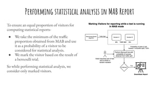 Performing statistical analysis in MAB Report
To ensure an equal proportion of visitors for
computing statistical reports-
● We take the minimum of the traffic
proportion obtained from MAB and use
it as a probability of a visitor to be
considered for statistical analysis.
● We mark the visitor based on the result of
a bernoulli trial.
So while performing statistical analysis, we
consider only marked visitors.
 
