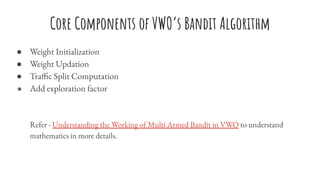 Core Components of VWO’s Bandit Algorithm
● Weight Initialization
● Weight Updation
● Traffic Split Computation
● Add exploration factor
Refer - Understanding the Working of Multi Armed Bandit in VWO to understand
mathematics in more details.
 