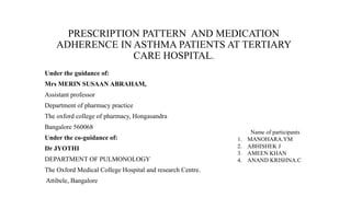 PRESCRIPTION PATTERN AND MEDICATION
ADHERENCE IN ASTHMA PATIENTS AT TERTIARY
CARE HOSPITAL.
Under the guidance of:
Mrs MERIN SUSAAN ABRAHAM,
Assistant professor
Department of pharmacy practice
The oxford college of pharmacy, Hongasandra
Bangalore 560068
Under the co-guidance of:
Dr JYOTHI
DEPARTMENT OF PULMONOLOGY
The Oxford Medical College Hospital and research Centre.
Attibele, Bangalore
Name of participants
1. MANOHARA.YM
2. ABHISHEK J
3. AMEEN KHAN
4. ANAND KRISHNA.C
 