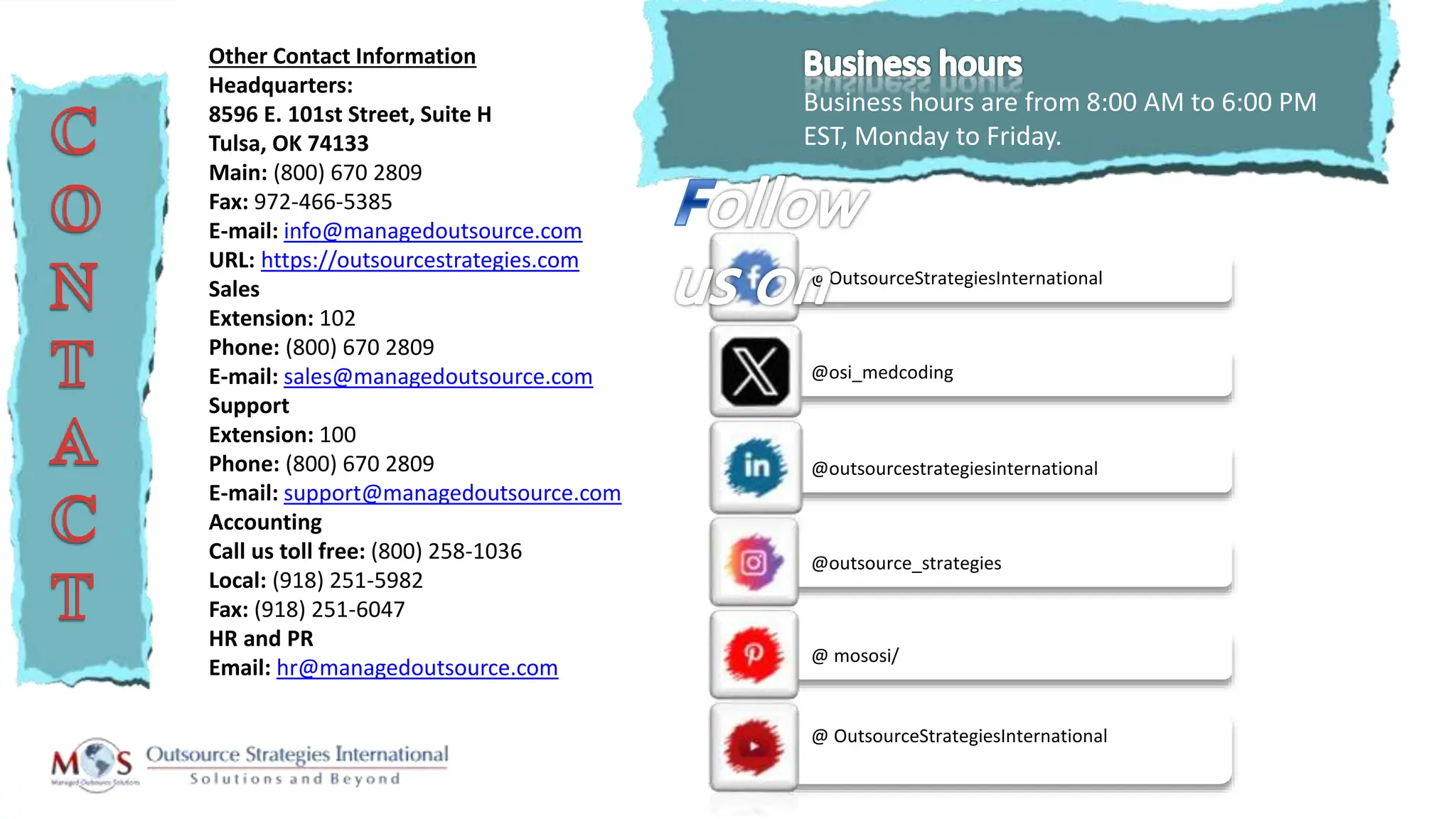 @outsourcestrategiesinternational
Business hours are from 8:00 AM to 6:00 PM
EST, Monday to Friday.
Other Contact Information
Headquarters:
8596 E. 101st Street, Suite H
Tulsa, OK 74133
Main: (800) 670 2809
Fax: 972-466-5385
E-mail: info@managedoutsource.com
URL: https://outsourcestrategies.com
Sales
Extension: 102
Phone: (800) 670 2809
E-mail: sales@managedoutsource.com
Support
Extension: 100
Phone: (800) 670 2809
E-mail: support@managedoutsource.com
Accounting
Call us toll free: (800) 258-1036
Local: (918) 251-5982
Fax: (918) 251-6047
HR and PR
Email: hr@managedoutsource.com
@ OutsourceStrategiesInternational
@OutsourceStrategiesInternational
@osi_medcoding
@outsource_strategies
@ mososi/
