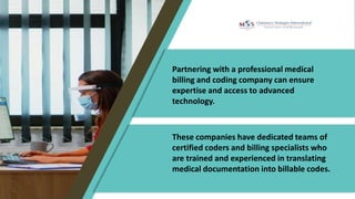 Partnering with a professional medical
billing and coding company can ensure
expertise and access to advanced
technology.
These companies have dedicated teams of
certified coders and billing specialists who
are trained and experienced in translating
medical documentation into billable codes.
 