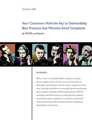 October 2006




your Customers Hold the Key to Deliverability:
Best Practices that minimize Email Complaints
By TRUSTe and Epsilon




               SUmmaRy:

               When it comes to email deliverability, customers can either
               be your toughest critics or the key to success. Consumers are
               demanding clear permission, relevant content, responsiveness and
               value. Successful email delivery increasingly depends upon keeping
               spam complaint rates below ISP blocking thresholds. TRUSTe
               and Epsilon provide best practices to help legitimate marketers
               keep consumer spam complaints to a minimum, optimize their
               email communication efforts and ensure positive, long-lasting
               relationships with customers.
 