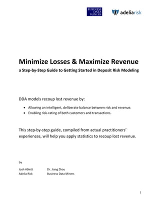 adeliarisk




Minimize Losses & Maximize Revenue
a Step-by-Step Guide to Getting Started in Deposit Risk Modeling




DDA models recoup lost revenue by:
      Allowing an intelligent, deliberate balance between risk and revenue.
      Enabling risk-rating of both customers and transactions.



This step-by-step guide, compiled from actual practitioners’
experiences, will help you apply statistics to recoup lost revenue.




by

Josh Ablett         Dr. Jiang Zhou
Adelia Risk         Business Data Miners




                                                                               1
 