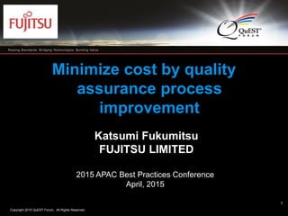 Copyright 2015 QuEST Forum. All Rights Reserved.
1
Minimize cost by quality
assurance process
improvement
Katsumi Fukumitsu
FUJITSU LIMITED
2015 APAC Best Practices Conference
April, 2015
1
 