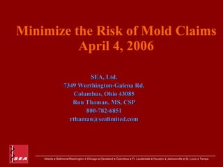 Minimize the Risk of Mold Claims
          April 4, 2006

                           SEA, Ltd.
                  7349 Worthington-Galena Rd.
                      Columbus, Ohio 43085
                     Ron Thaman, MS, CSP
                          800-782-6851
                    rthaman@sealimited.com




    Atlanta ● Baltimore/Washington ● Chicago ● Cleveland ● Columbus ● Ft. Lauderdale ● Houston ● Jacksonville ● St. Louis ● Tampa
 