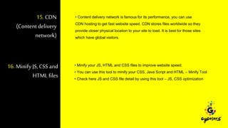 15.CDN
(Content delivery
network)
• Content delivery network is famous for its performance, you can use
CDN hosting to get fast website speed. CDN stores files worldwide so they
provide closer physical location to your site to load. It is best for those sites
which have global visitors.
16. Minify JS,CSS and
HTML files
• Minify your JS, HTML and CSS files to improve website speed.
• You can use this tool to minify your CSS, Java Script and HTML – Minify Tool
• Check here JS and CSS file detail by using this tool – JS, CSS optimization
 