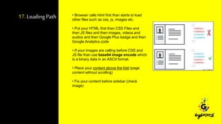 17. Loading Path • Browser calls html first than starts to load
other files such as css, js, images etc.
• Put your HTML first than CSS Files and
then JS files and then images, videos and
audios and then Google Plus badge and then
Google Analytics code
• If your images are calling before CSS and
JS file than use base64 image encode which
is a binary data in an ASCII format.
• Place your content above the fold (page
content without scrolling)
• Fix your content before sidebar (check
image)
 