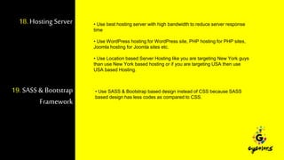 18.Hosting Server • Use best hosting server with high bandwidth to reduce server response
time
• Use WordPress hosting for WordPress site, PHP hosting for PHP sites,
Joomla hosting for Joomla sites etc.
• Use Location based Server Hosting like you are targeting New York guys
than use New York based hosting or if you are targeting USA then use
USA based Hosting.
19.SASS & Bootstrap
Framework
• Use SASS & Bootstrap based design instead of CSS because SASS
based design has less codes as compared to CSS.
 