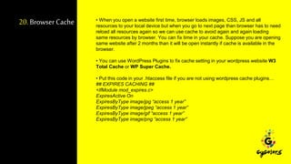 20.Browser Cache • When you open a website first time, browser loads images, CSS, JS and all
resources to your local device but when you go to next page than browser has to need
reload all resources again so we can use cache to avoid again and again loading
same resources by browser. You can fix time in your cache. Suppose you are opening
same website after 2 months than it will be open instantly if cache is available in the
browser.
• You can use WordPress Plugins to fix cache setting in your wordpress website W3
Total Cache or WP Super Cache.
• Put this code in your .htaccess file if you are not using wordpress cache plugins…
## EXPIRES CACHING ##
<IfModule mod_expires.c>
ExpiresActive On
ExpiresByType image/jpg “access 1 year”
ExpiresByType image/jpeg “access 1 year”
ExpiresByType image/gif “access 1 year”
ExpiresByType image/png “access 1 year”
 