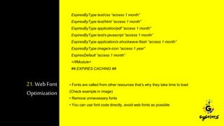 21. Web Font
Optimization
ExpiresByType text/css “access 1 month”
ExpiresByType text/html “access 1 month”
ExpiresByType application/pdf “access 1 month”
ExpiresByType text/x-javascript “access 1 month”
ExpiresByType application/x-shockwave-flash “access 1 month”
ExpiresByType image/x-icon “access 1 year”
ExpiresDefault “access 1 month”
</IfModule>
## EXPIRES CACHING ##
• Fonts are called from other resources that’s why they take time to load
(Check example in image)
• Remove unnecessary fonts
• You can use font code directly, avoid web fonts as possible
 