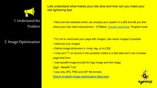 1. Understand the
Problem
• Here are few websites which can analyze your system in a jiffy and tell you that
where your site need improvement – GTMetrix, Google speed test, Pingdom tools
• Try not to overcrowd your page with images. Use vector images if possible.
• Optimize your images
• Define image dimension in <img> tag, or in CSS
• <img src=””> no source in the quotation marks is a bad idea and it can increase
page load time.
• Use base64 image encode for logo image and first image
Tool – Base64 Tool
• Use only JPG, PNG and GIF file formats
Check in-depth image optimization blog here
Lets understand what makes your site slow and how can you make your
site lightening fast.
2. Image Optimization
 