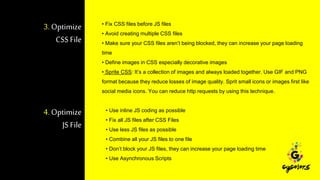 3. Optimize
CSS File
• Fix CSS files before JS files
• Avoid creating multiple CSS files
• Make sure your CSS files aren’t being blocked, they can increase your page loading
time
• Define images in CSS especially decorative images
• Sprite CSS: It’s a collection of images and always loaded together. Use GIF and PNG
format because they reduce losses of image quality. Sprit small icons or images first like
social media icons. You can reduce http requests by using this technique.
4. Optimize
JS File
• Use inline JS coding as possible
• Fix all JS files after CSS Files
• Use less JS files as possible
• Combine all your JS files to one file
• Don’t block your JS files, they can increase your page loading time
• Use Asynchronous Scripts
 