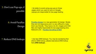 5. Don’t usePop-ups, if
possible
• Its better to avoid using pop-ups on those
pages which you want to rank on Google;
popups are responsible for low page loading.
6. Avoid Parallax
Design
Parallax design is a new generation 3d design. Mostly
they are not responsive and it is very difficult to make
them seo friendly. They have a lot JS, images and CSS
files and highly responsible for low page loading time.
Relevant Link – Parallax Scrolling & SEO
7. ReduceDNS lookups • Use less DNS lookups. You may be wondering that
what is DNS lookup, please read about DNS lookup
here,DNS lookups .
 